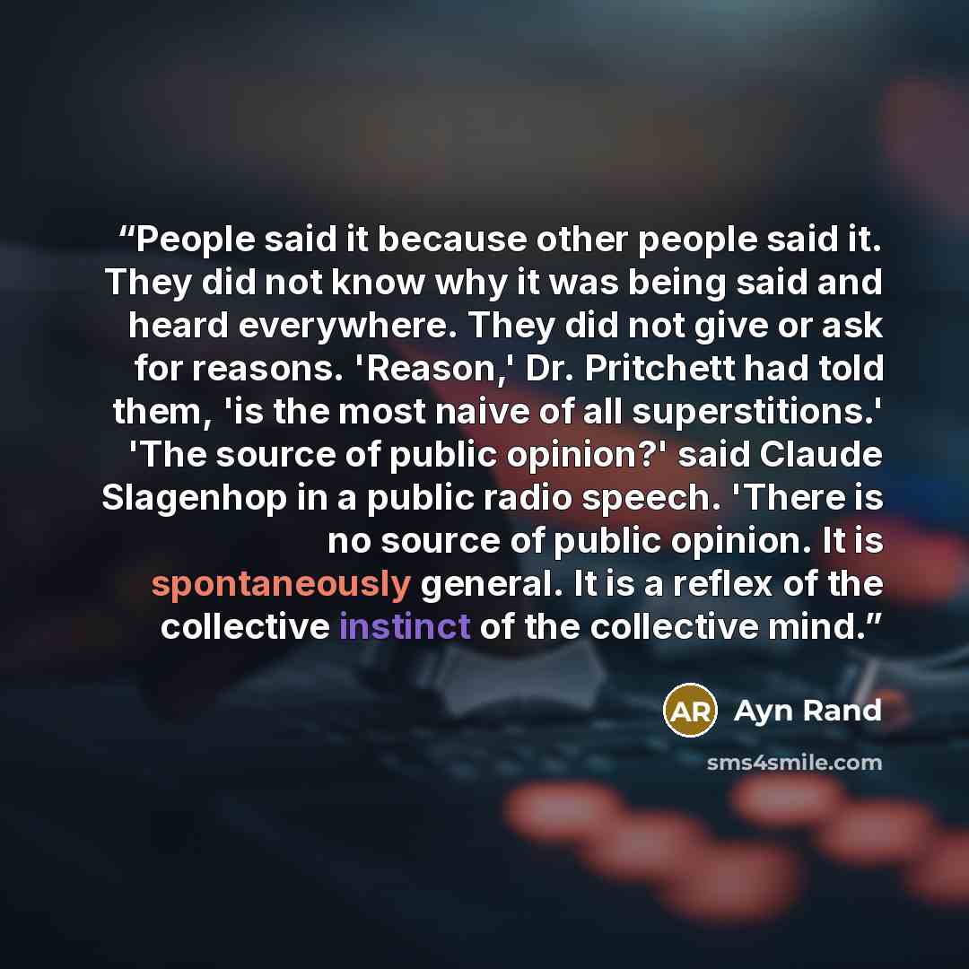 “People said it because other people said it. They did not know why it was being said and heard everywhere. They did not give or ask for reasons. 'Reason,' Dr. Pritchett had told them, 'is the most naive of all superstitions.' 'The source of public opinion?' said Claude Slagenhop in a public radio…” quote by Ayn Rand