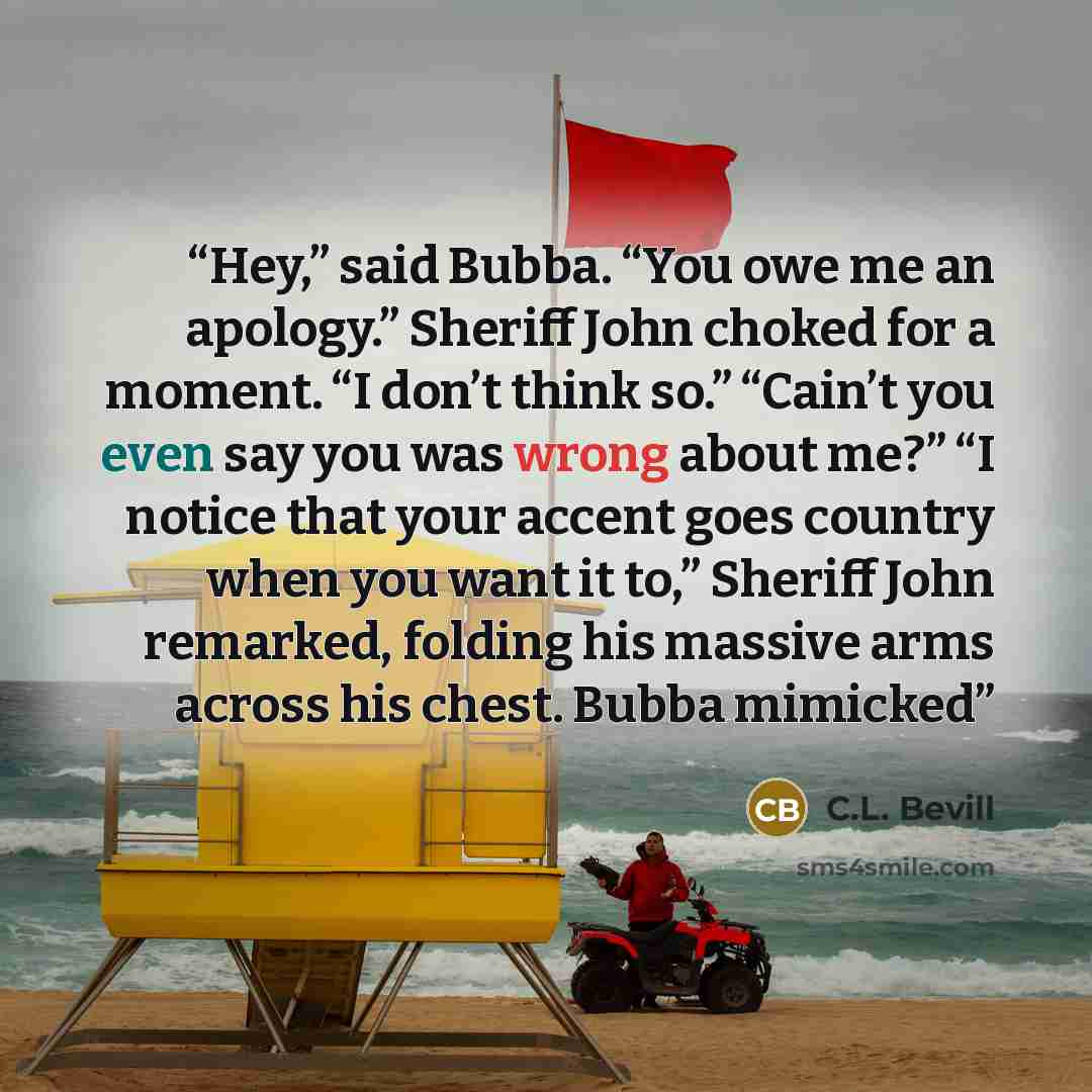 “Hey,” said Bubba. “You owe me an apology.” Sheriff John choked for a moment. “I don’t think so.” “Cain’t you even say you was wrong about me?” “I notice that your accent goes country when you want it to,” Sheriff John remarked, folding his massive arms across his chest. Bubba mimicked” quote by C.L. Bevill
