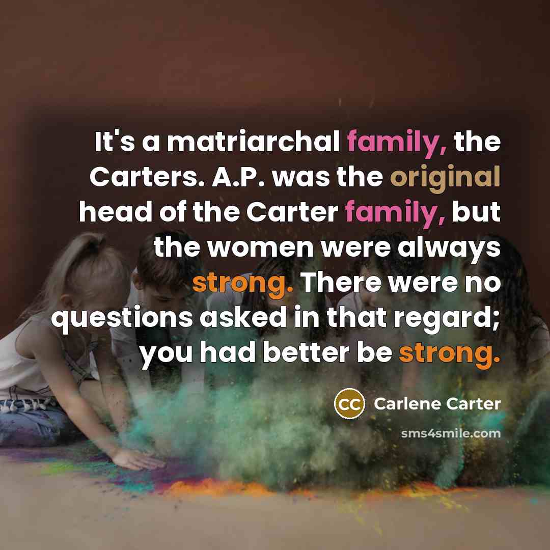 “It's a matriarchal family, the Carters. A.P. was the original head of the Carter family, but the women were always strong. There were no questions asked in that regard; you had better be strong.” quote by Carlene Carter