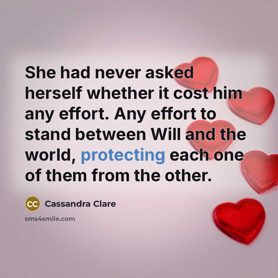 “She had never asked herself whether it cost him any effort. Any effort to stand between Will and the world, protecting each one of them from the other.” quote by Cassandra Clare