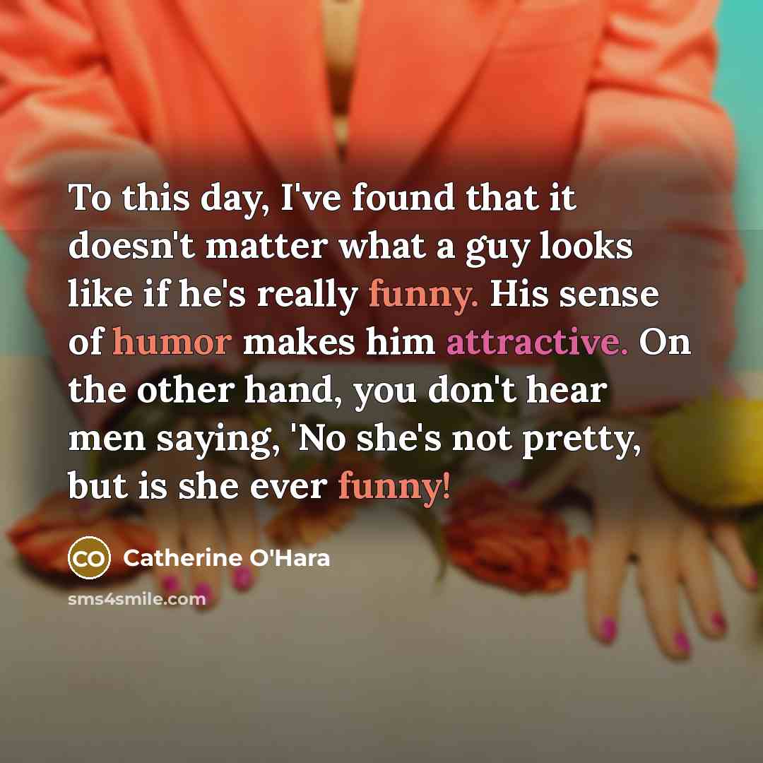 “To this day, I've found that it doesn't matter what a guy looks like if he's really funny. His sense of humor makes him attractive. On the other hand, you don't hear men saying, 'No she's not pretty, but is she ever funny!” quote by Catherine O'Hara