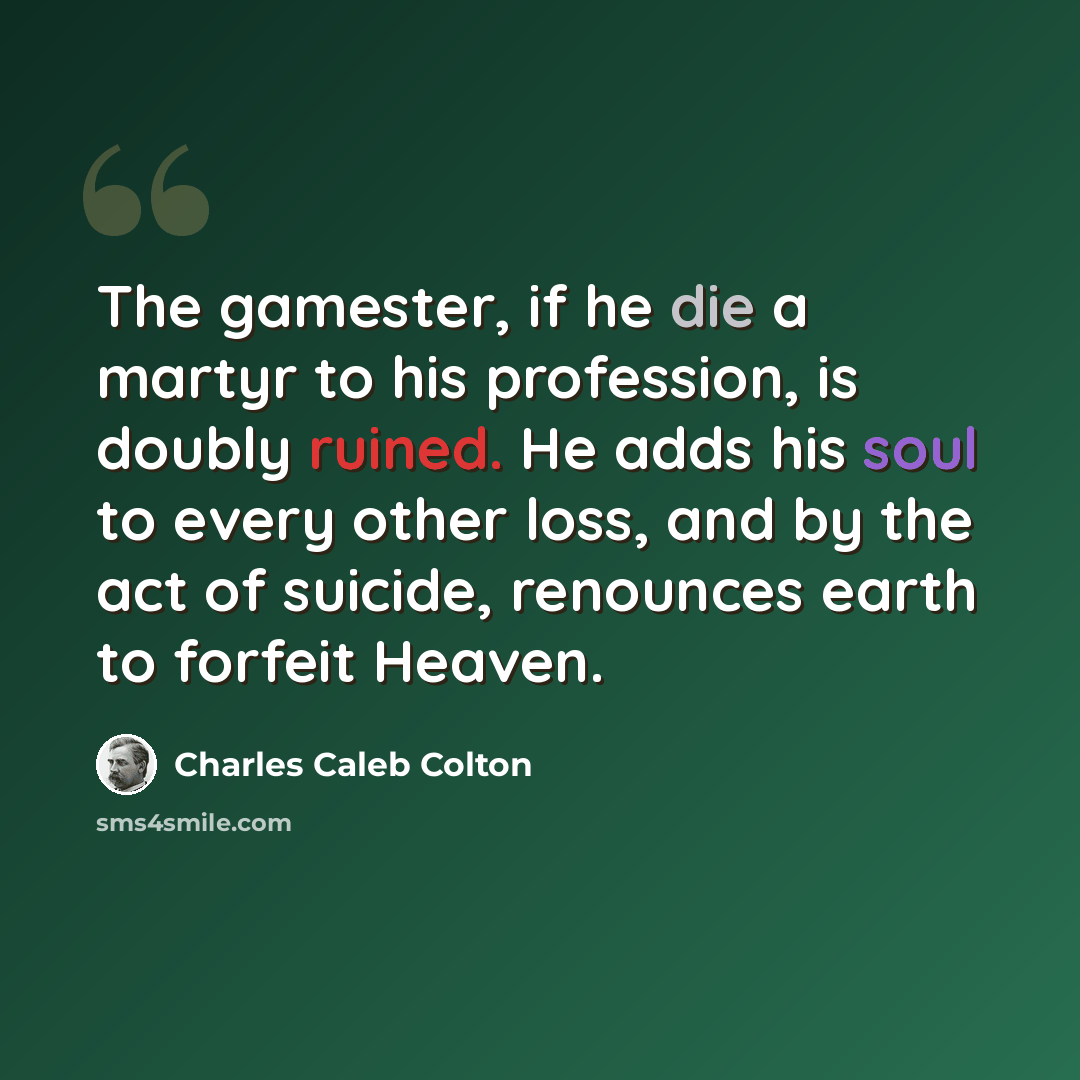 “The gamester, if he die a martyr to his profession, is doubly ruined. He adds his soul to every other loss, and by the act of suicide, renounces earth to forfeit Heaven.” quote by Charles Caleb Colton