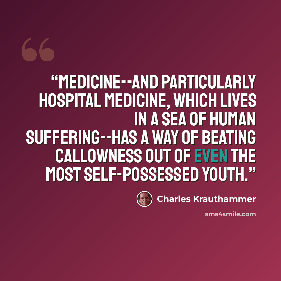 “Medicine--and particularly hospital medicine, which lives in a sea of human suffering--has a way of beating callowness out of even the most self-possessed youth.” quote by Charles Krauthammer