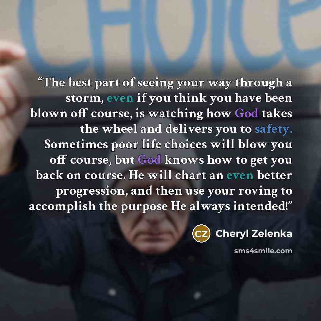 “The best part of seeing your way through a storm, even if you think you have been blown off course, is watching how God takes the wheel and delivers you to safety. Sometimes poor life choices will blow you off course, but God knows how to get you back on course. He will chart an even better…” quote by Cheryl Zelenka