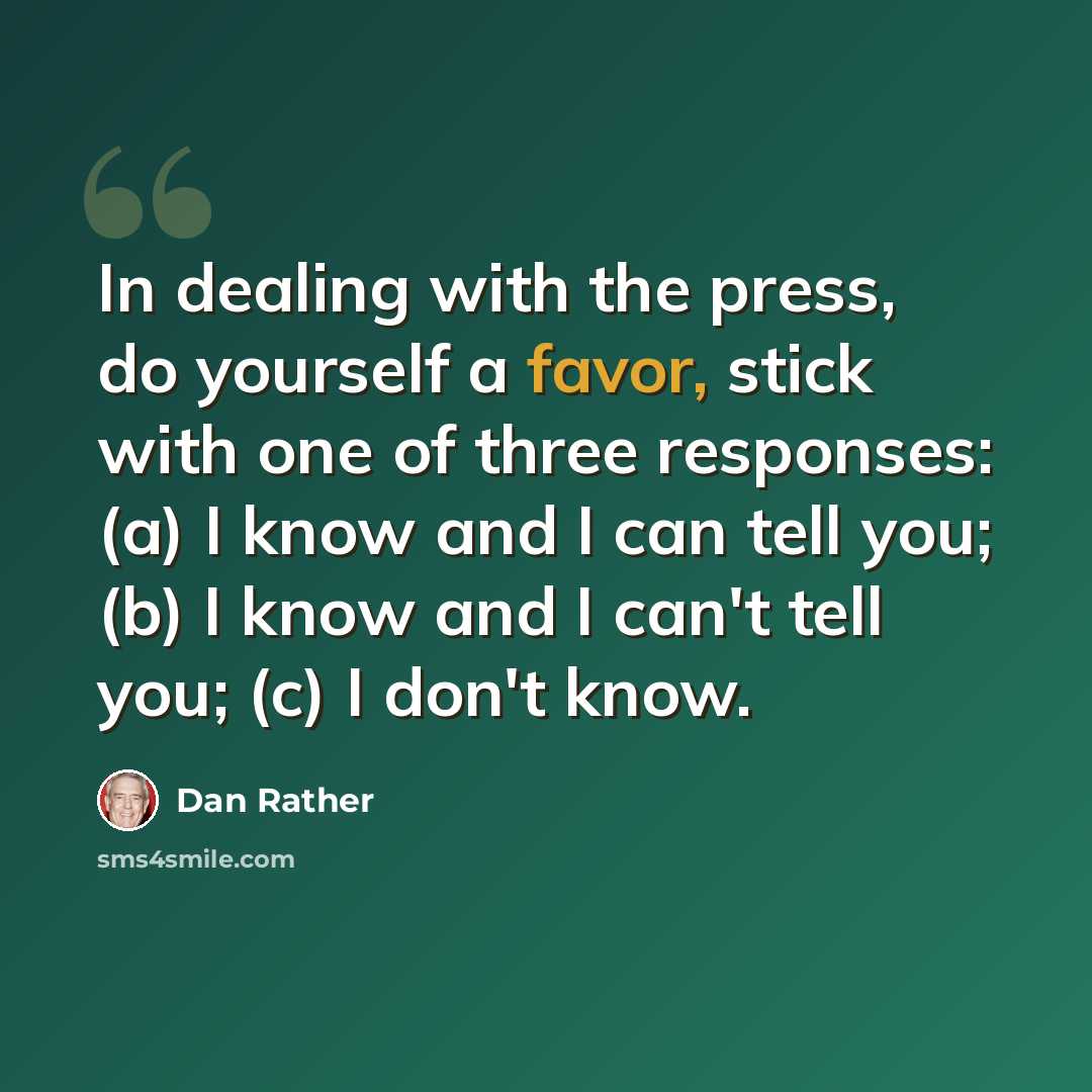 “In dealing with the press, do yourself a favor, stick with one of three responses: (a) I know and I can tell you; (b) I know and I can't tell you; (c) I don't know.” quote by Dan Rather