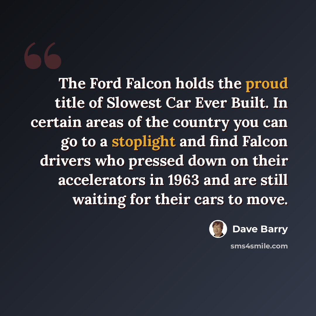 “The Ford Falcon holds the proud title of Slowest Car Ever Built. In certain areas of the country you can go to a stoplight and find Falcon drivers who pressed down on their accelerators in 1963 and are still waiting for their cars to move.” quote by Dave Barry