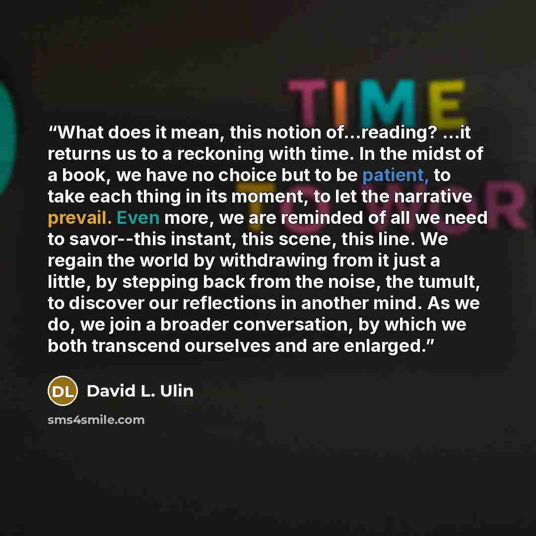“What does it mean, this notion of...reading? ...it returns us to a reckoning with time. In the midst of a book, we have no choice but to be patient, to take each thing in its moment, to let the narrative prevail. Even more, we are reminded of all we need to savor--this instant, this scene, this…” quote by David L. Ulin
