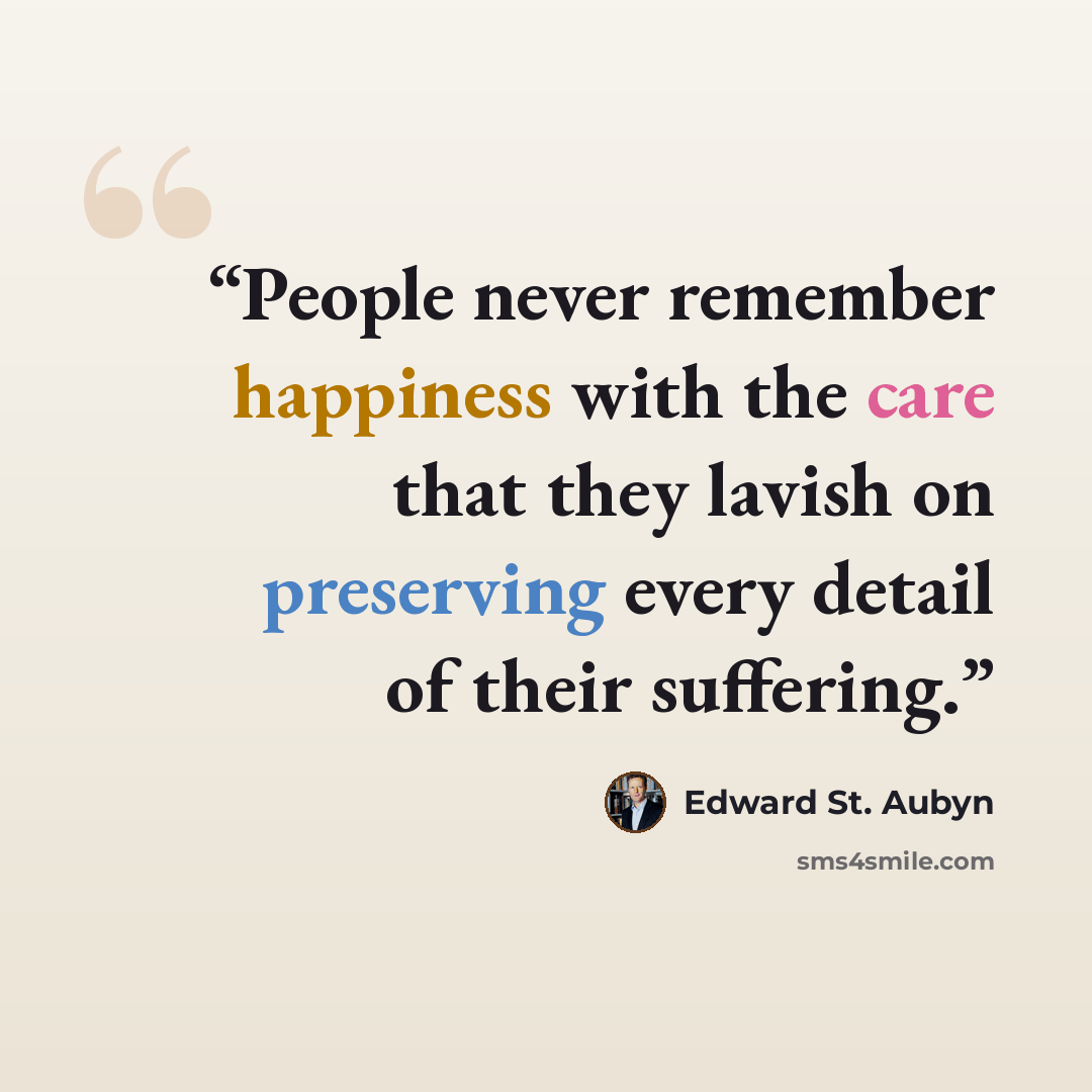 “People never remember happiness with the care that they lavish on preserving every detail of their suffering.” quote by Edward St. Aubyn