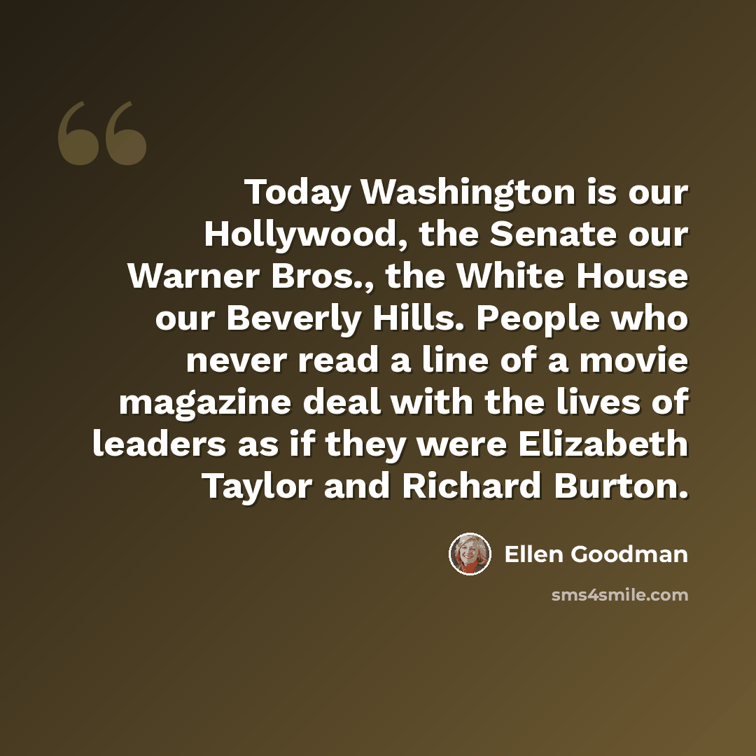 “Today Washington is our Hollywood, the Senate our Warner Bros., the White House our Beverly Hills. People who never read a line of a movie magazine deal with the lives of leaders as if they were Elizabeth Taylor and Richard Burton.” quote by Ellen Goodman