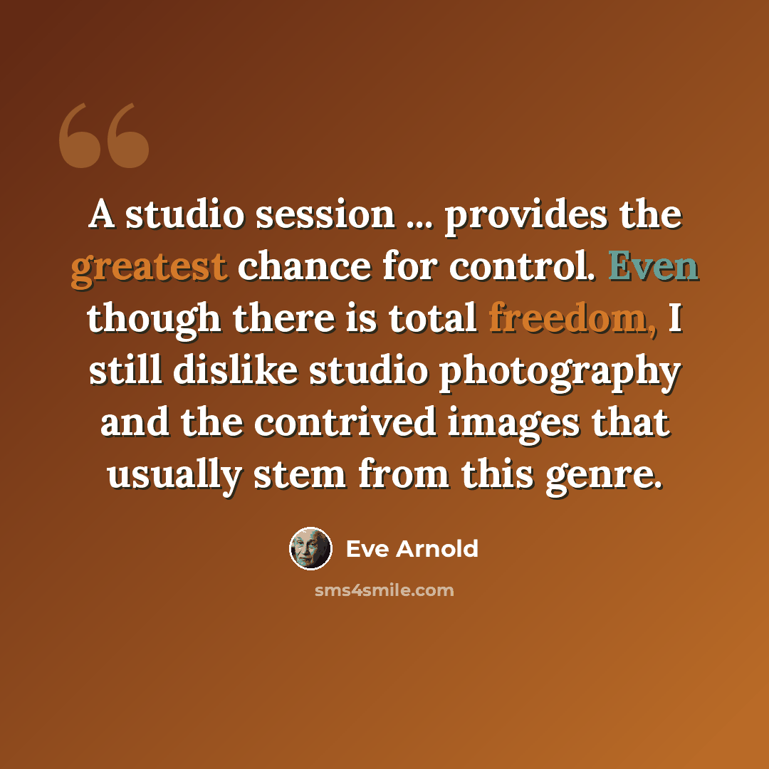 “A studio session ... provides the greatest chance for control. Even though there is total freedom, I still dislike studio photography and the contrived images that usually stem from this genre.” quote by Eve Arnold
