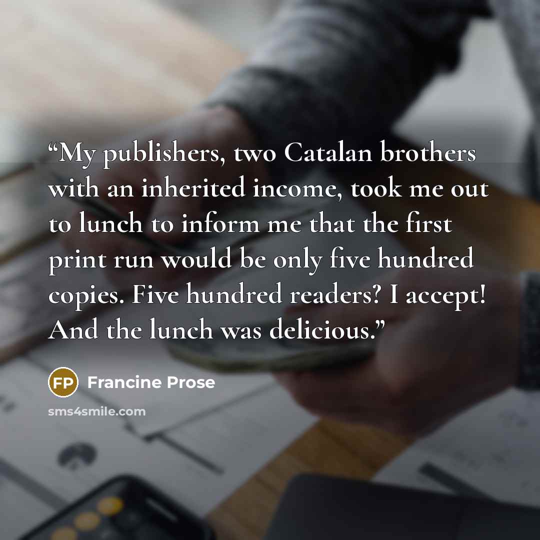 “My publishers, two Catalan brothers with an inherited income, took me out to lunch to inform me that the first print run would be only five hundred copies. Five hundred readers? I accept! And the lunch was delicious.” quote by Francine Prose