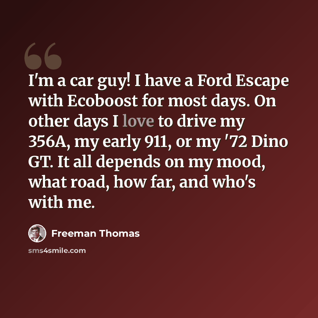 “I'm a car guy! I have a Ford Escape with Ecoboost for most days. On other days I love to drive my 356A, my early 911, or my '72 Dino GT. It all depends on my mood, what road, how far, and who's with me.” quote by Freeman Thomas