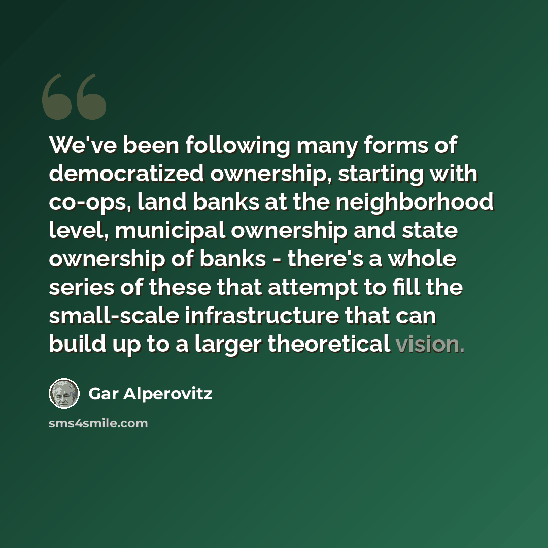 “We've been following many forms of democratized ownership, starting with co-ops, land banks at the neighborhood level, municipal ownership and state ownership of banks - there's a whole series of these that attempt to fill the small-scale infrastructure that can build up to a larger theoretical…” quote by Gar Alperovitz