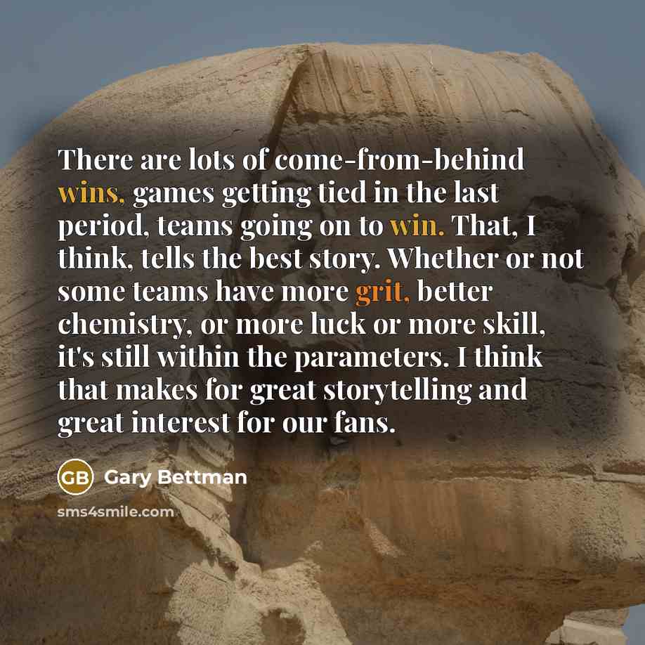 “There are lots of come-from-behind wins, games getting tied in the last period, teams going on to win. That, I think, tells the best story. Whether or not some teams have more grit, better chemistry, or more luck or more skill, it's still within the parameters. I think that makes for great…” quote by Gary Bettman