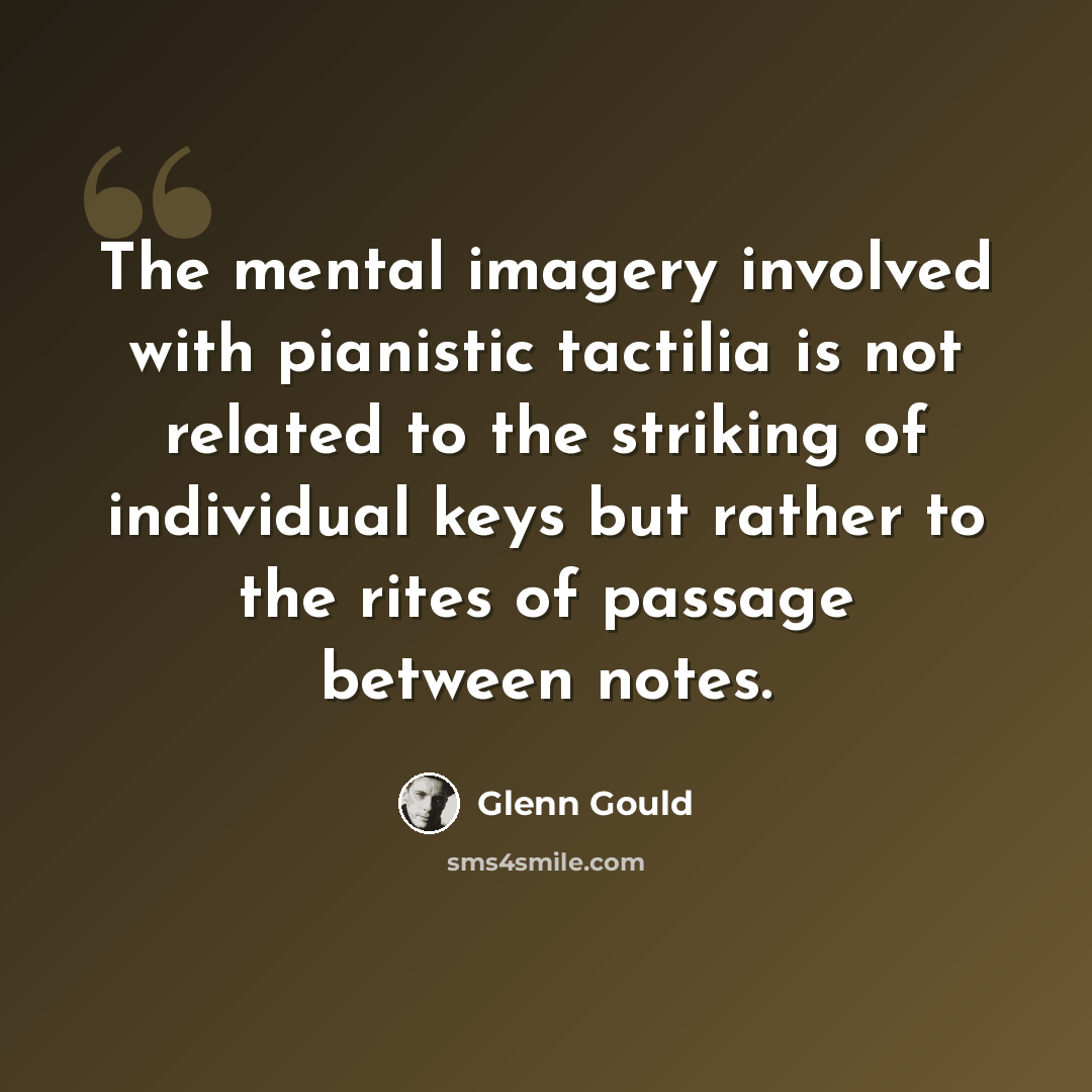 “The mental imagery involved with pianistic tactilia is not related to the striking of individual keys but rather to the rites of passage between notes.” quote by Glenn Gould