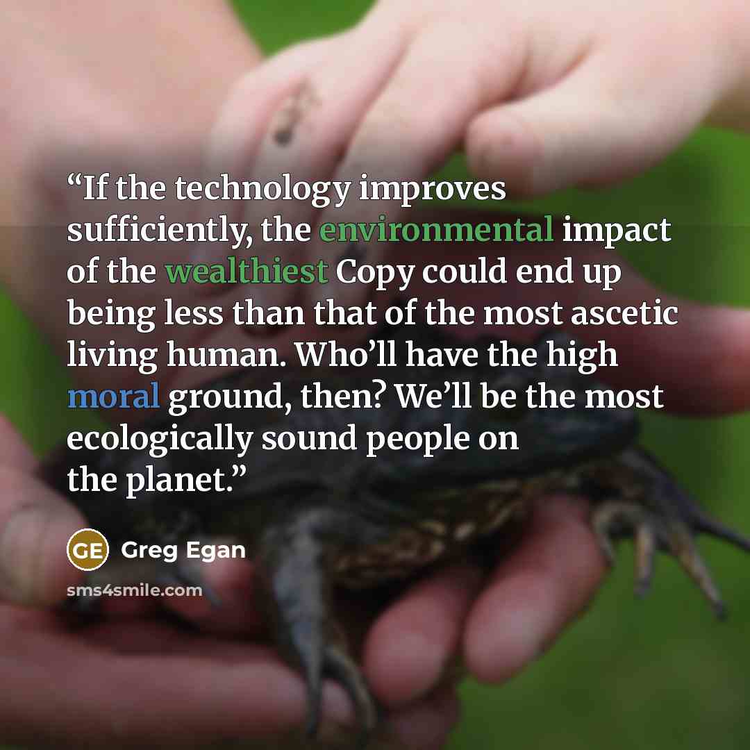 “If the technology improves sufficiently, the environmental impact of the wealthiest Copy could end up being less than that of the most ascetic living human. Who’ll have the high moral ground, then? We’ll be the most ecologically sound people on the planet.” quote by Greg Egan