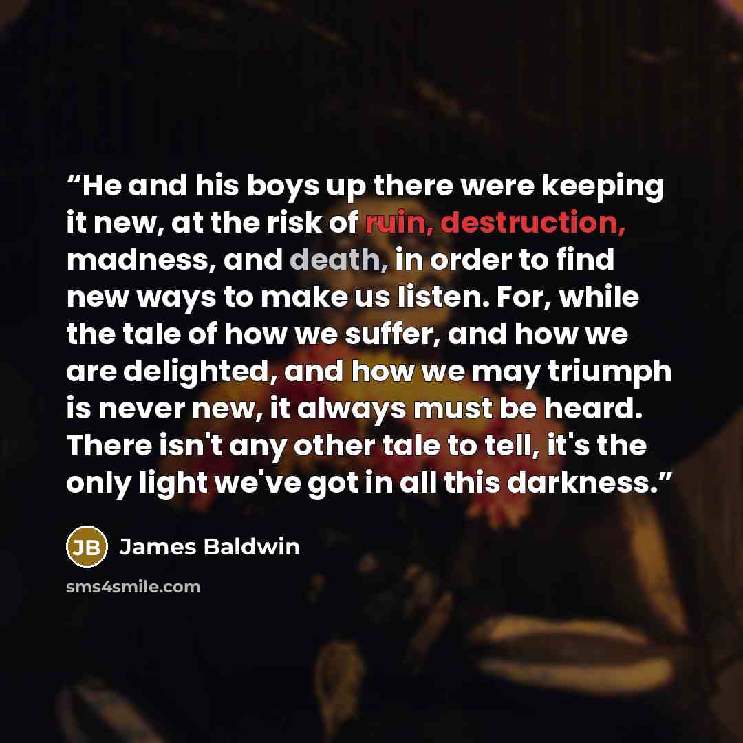 “He and his boys up there were keeping it new, at the risk of ruin, destruction, madness, and death, in order to find new ways to make us listen. For, while the tale of how we suffer, and how we are delighted, and how we may triumph is never new, it always must be heard. There isn't any other tale…” quote by James Baldwin