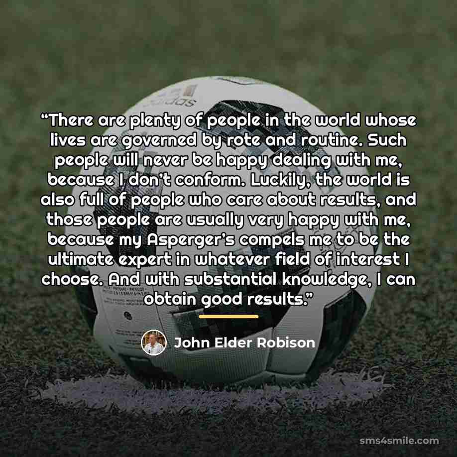 “There are plenty of people in the world whose lives are governed by rote and routine. Such people will never be happy dealing with me, because I don’t conform. Luckily, the world is also full of people who care about results, and those people are usually very happy with me, because my Asperger’s…” quote by John Elder Robison