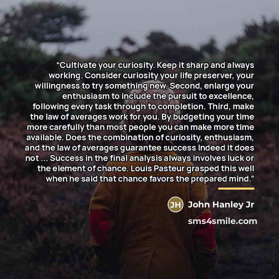 “Cultivate your curiosity. Keep it sharp and always working. Consider curiosity your life preserver, your willingness to try something new. Second, enlarge your enthusiasm to include the pursuit to excellence, following every task through to completion. Third, make the law of averages work for you…” quote by John Hanley Jr