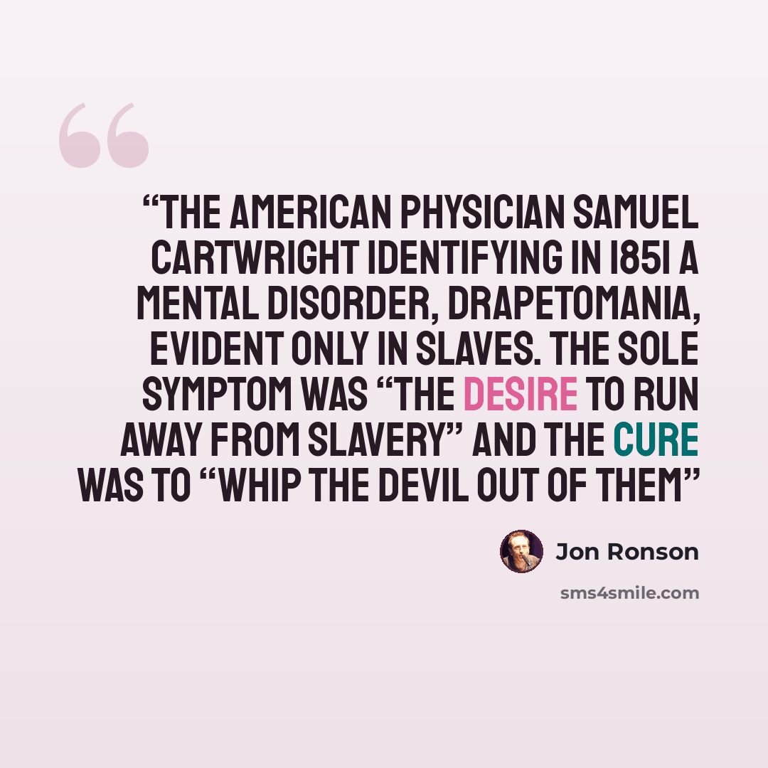 “the American physician Samuel Cartwright identifying in 1851 a mental disorder, drapetomania, evident only in slaves. The sole symptom was “the desire to run away from slavery” and the cure was to “whip the devil out of them” quote by Jon Ronson