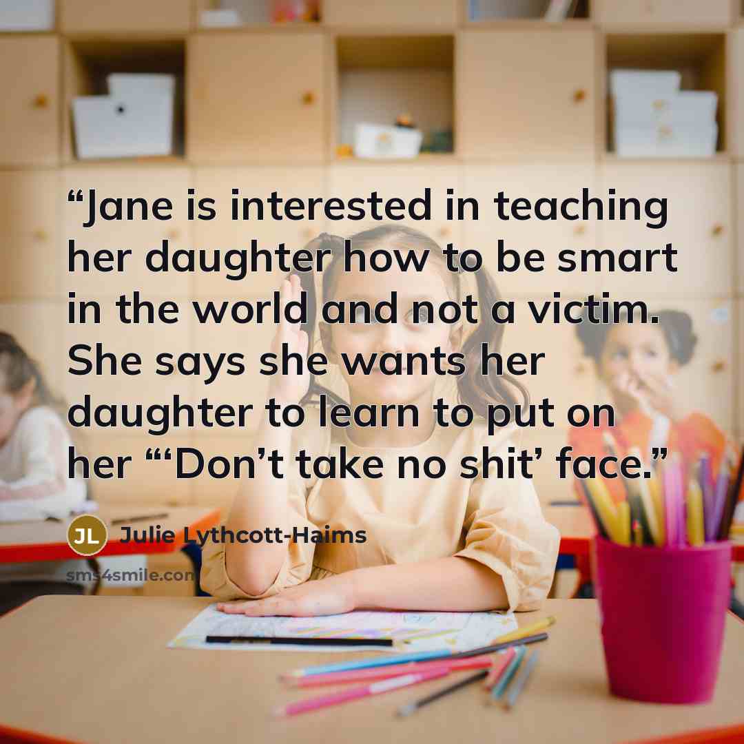 “Jane is interested in teaching her daughter how to be smart in the world and not a victim. She says she wants her daughter to learn to put on her “‘Don’t take no shit’ face.” quote by Julie Lythcott-Haims