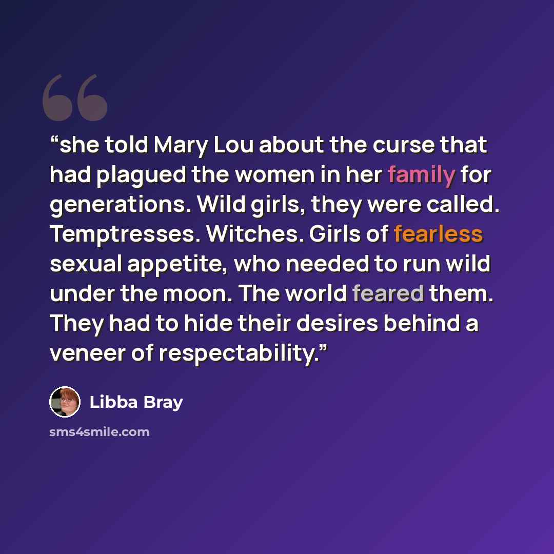 “she told Mary Lou about the curse that had plagued the women in her family for generations. Wild girls, they were called. Temptresses. Witches. Girls of fearless sexual appetite, who needed to run wild under the moon. The world feared them. They had to hide their desires behind a veneer of…” quote by Libba Bray