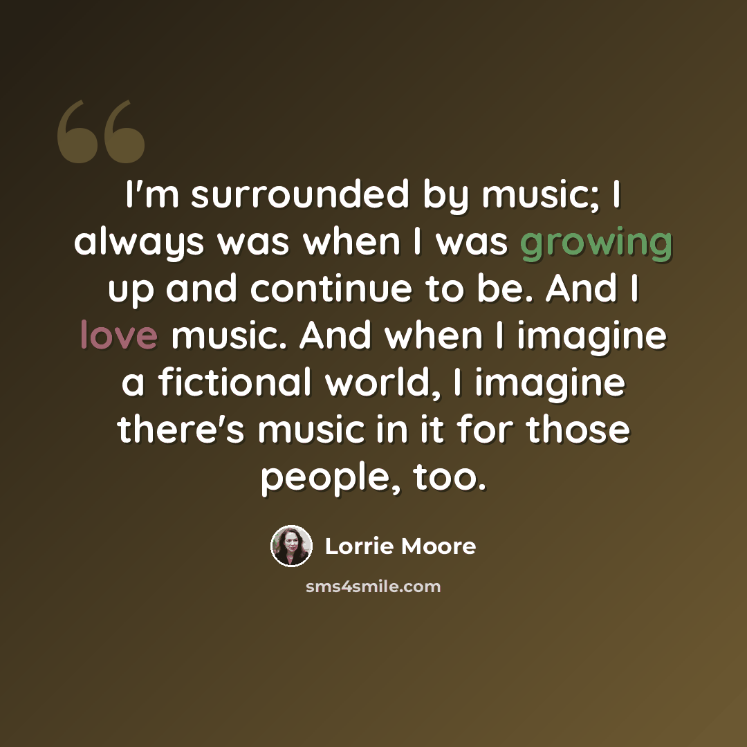“I'm surrounded by music; I always was when I was growing up and continue to be. And I love music. And when I imagine a fictional world, I imagine there's music in it for those people, too.” quote by Lorrie Moore