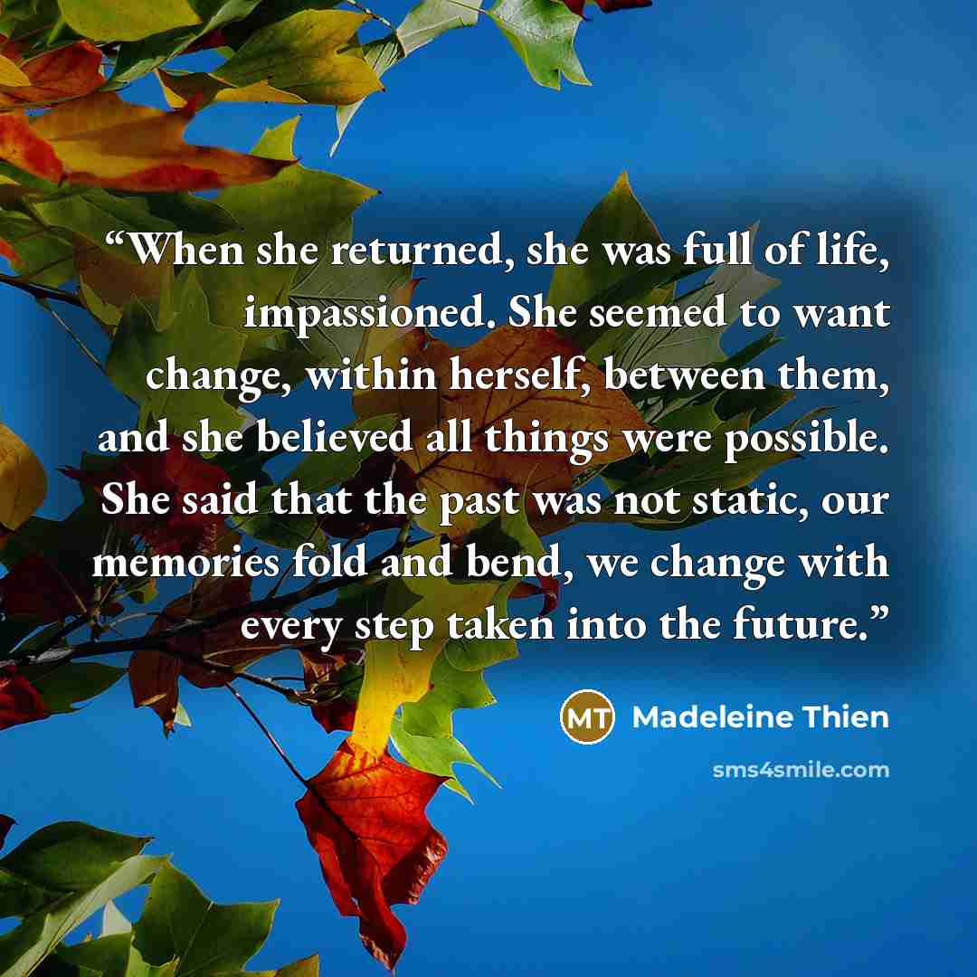 “When she returned, she was full of life, impassioned. She seemed to want change, within herself, between them, and she believed all things were possible. She said that the past was not static, our memories fold and bend, we change with every step taken into the future.” quote by Madeleine Thien