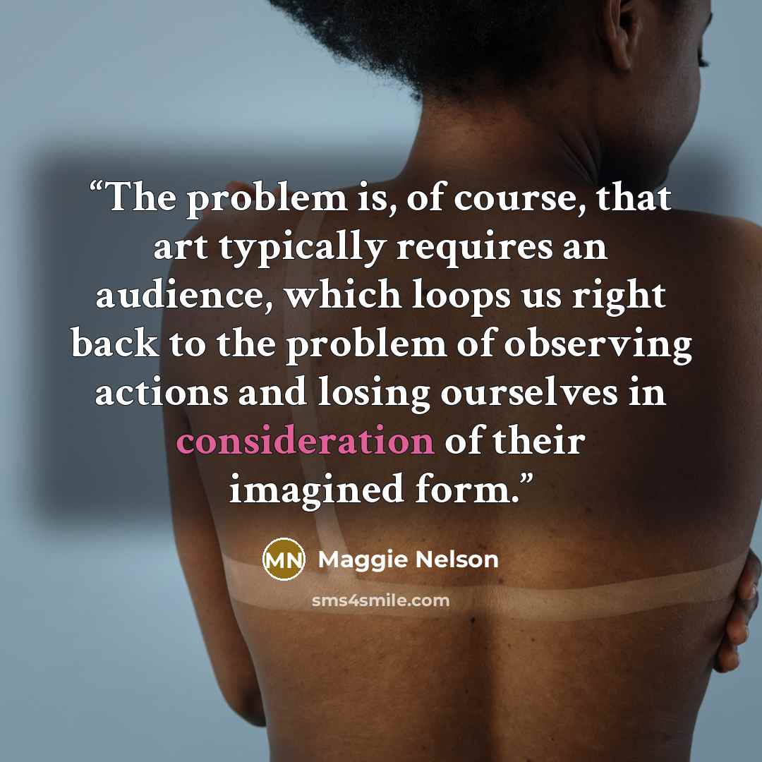“The problem is, of course, that art typically requires an audience, which loops us right back to the problem of observing actions and losing ourselves in consideration of their imagined form.” quote by Maggie Nelson