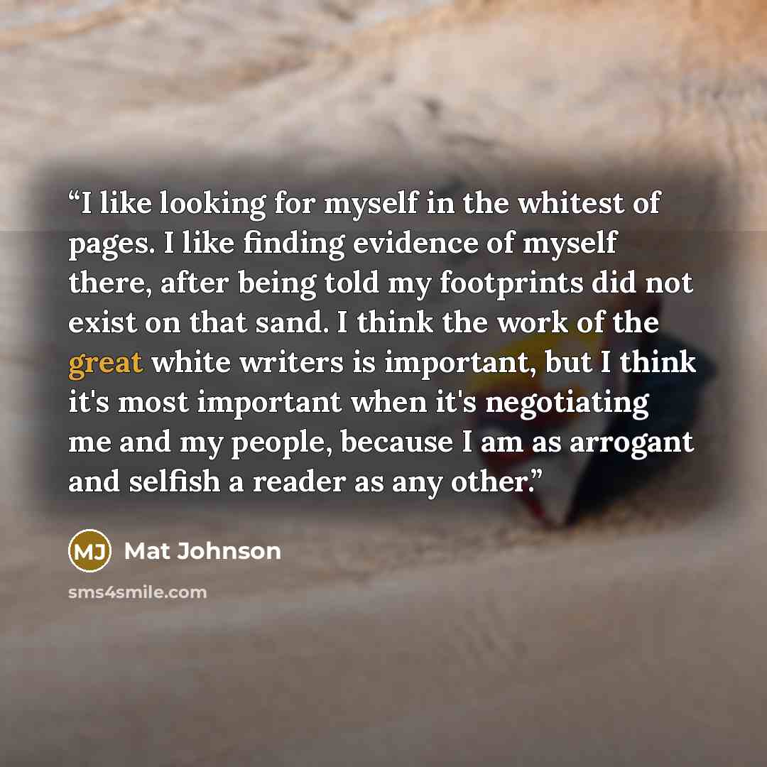 “I like looking for myself in the whitest of pages. I like finding evidence of myself there, after being told my footprints did not exist on that sand. I think the work of the great white writers is important, but I think it's most important when it's negotiating me and my people, because I am as…” quote by Mat Johnson