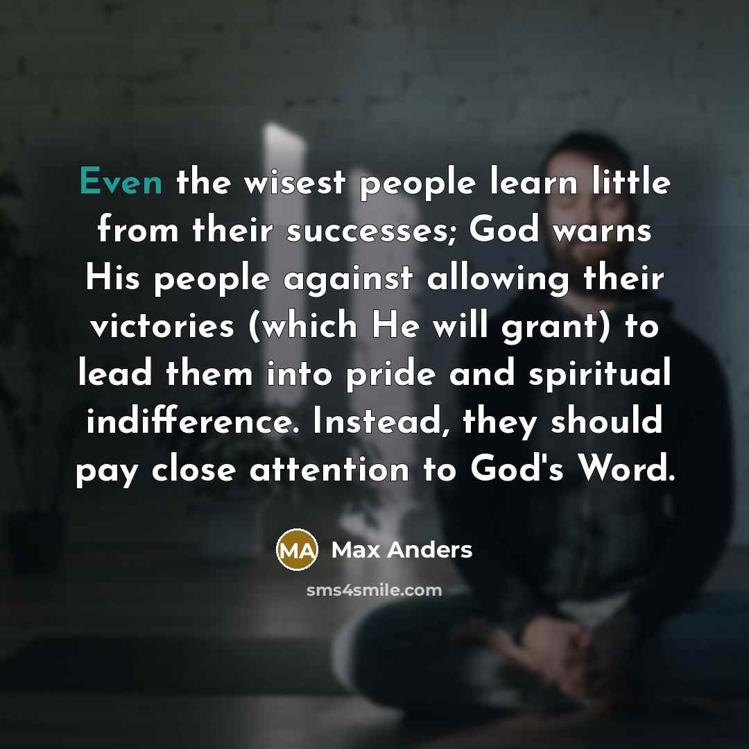 “Even the wisest people learn little from their successes; God warns His people against allowing their victories (which He will grant) to lead them into pride and spiritual indifference. Instead, they should pay close attention to God's Word.” quote by Max Anders