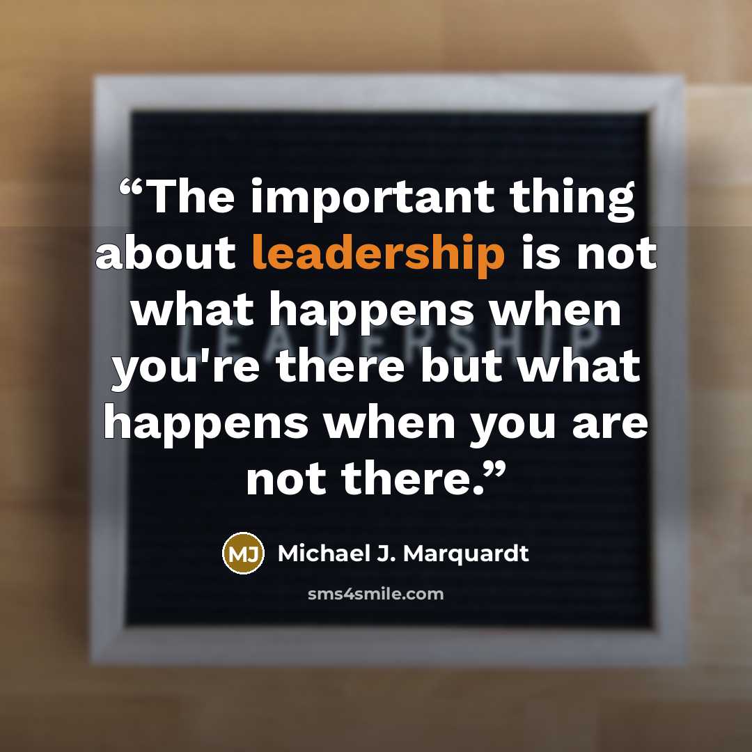 “The important thing about leadership is not what happens when you're there but what happens when you are not there.” quote by Michael J. Marquardt