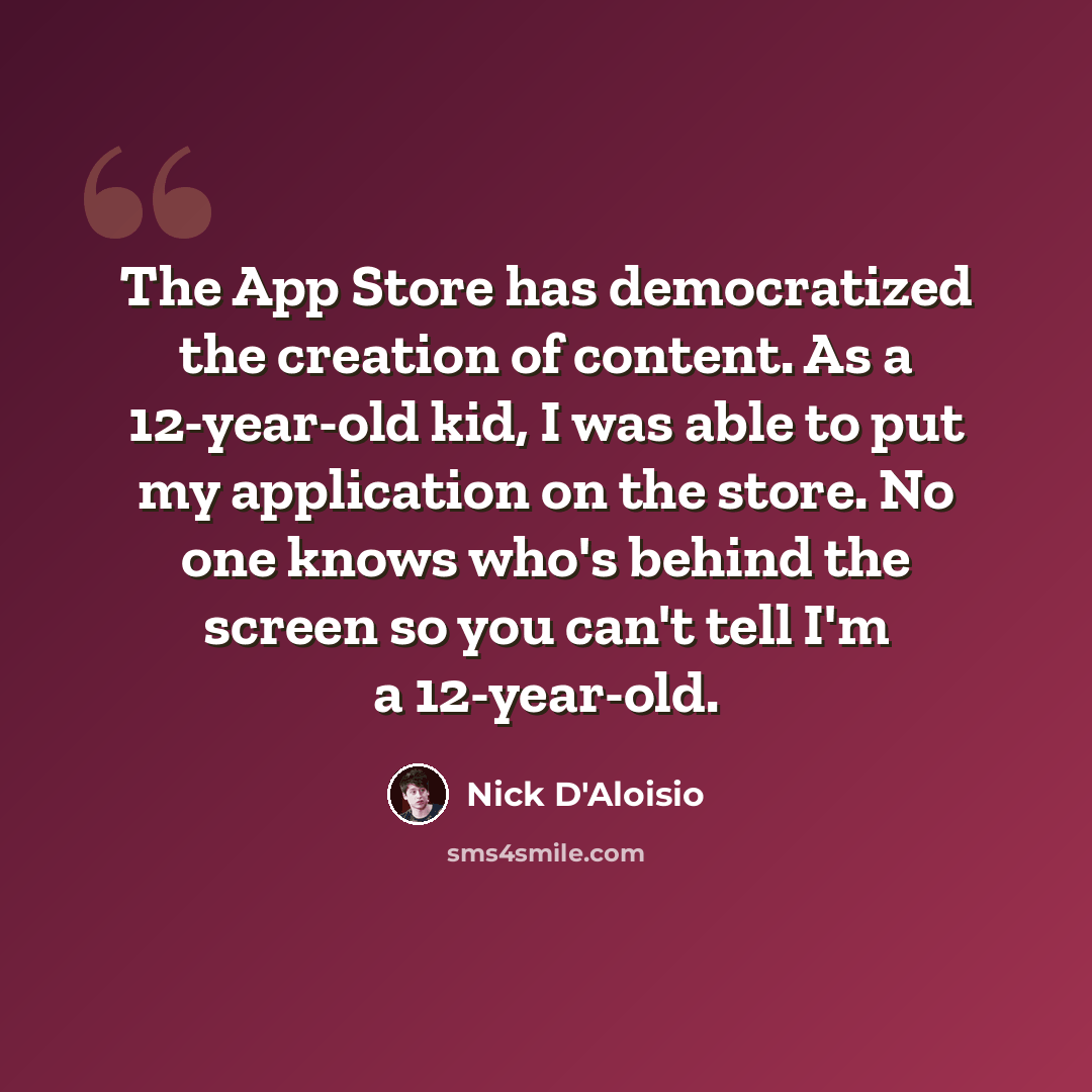 “The App Store has democratized the creation of content. As a 12-year-old kid, I was able to put my application on the store. No one knows who's behind the screen so you can't tell I'm a 12-year-old.” quote by Nick D'Aloisio