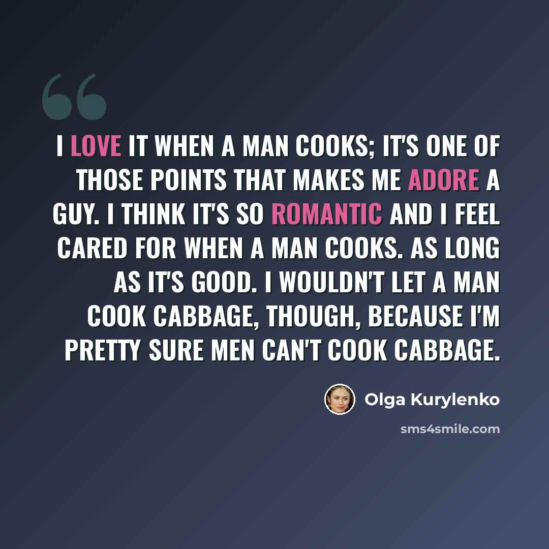 “I love it when a man cooks; it's one of those points that makes me adore a guy. I think it's so romantic and I feel cared for when a man cooks. As long as it's good. I wouldn't let a man cook cabbage, though, because I'm pretty sure men can't cook cabbage.” quote by Olga Kurylenko