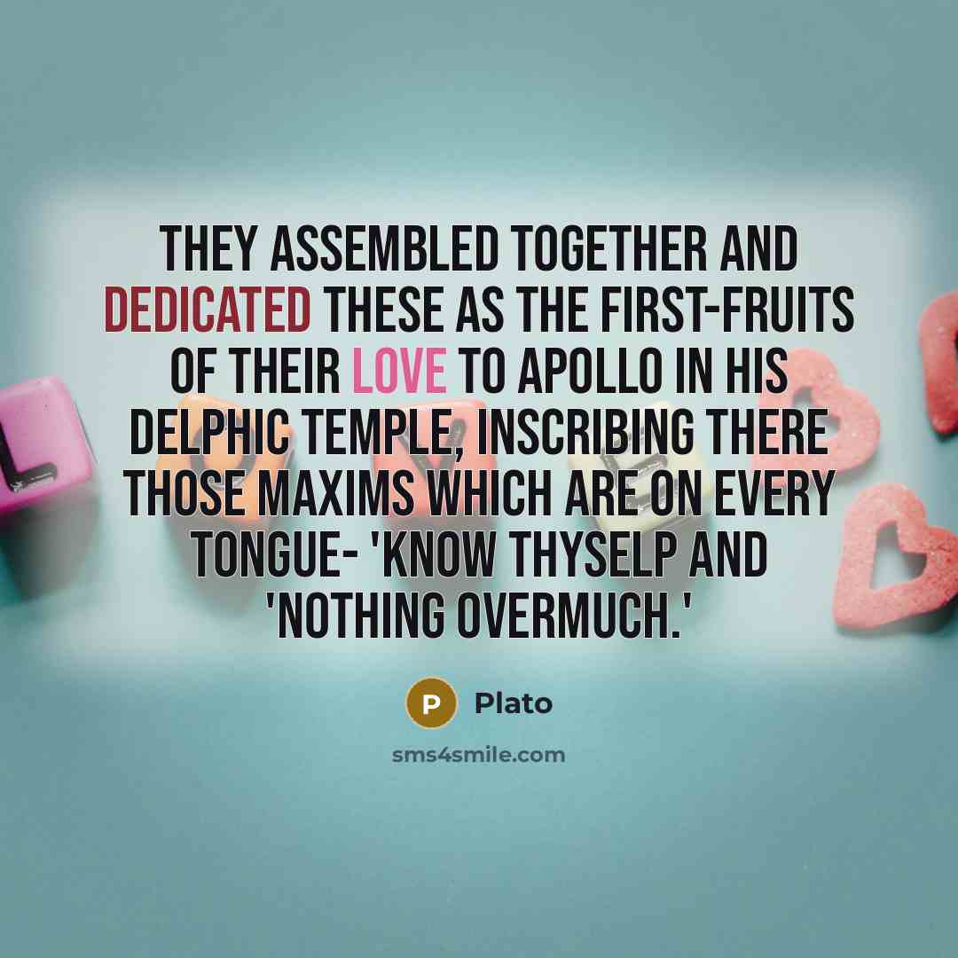 “They assembled together and dedicated these as the first-fruits of their love to Apollo in his Delphic temple, inscribing there those maxims which are on every tongue- 'know thyselP and 'Nothing overmuch.'” quote by Plato