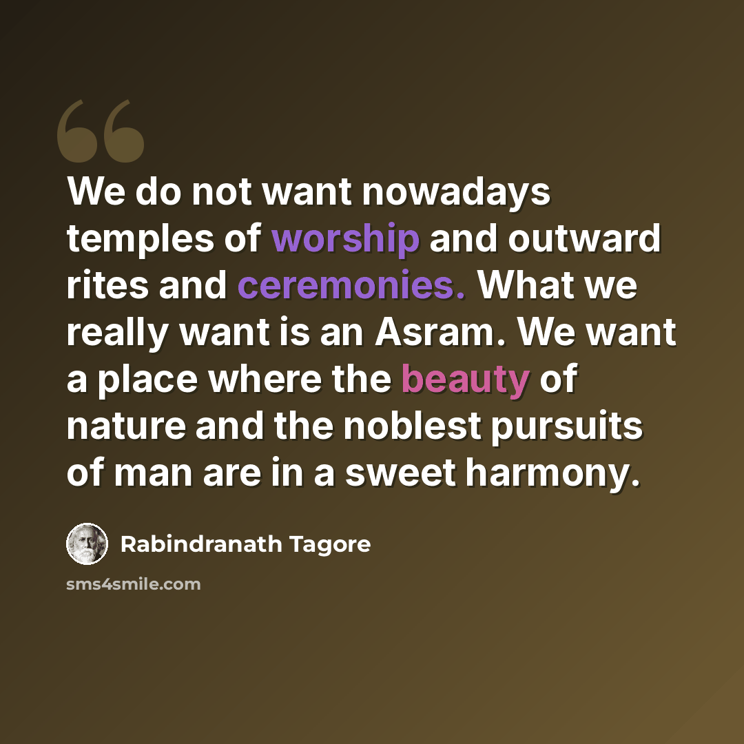 “We do not want nowadays temples of worship and outward rites and ceremonies. What we really want is an Asram. We want a place where the beauty of nature and the noblest pursuits of man are in a sweet harmony.” quote by Rabindranath Tagore