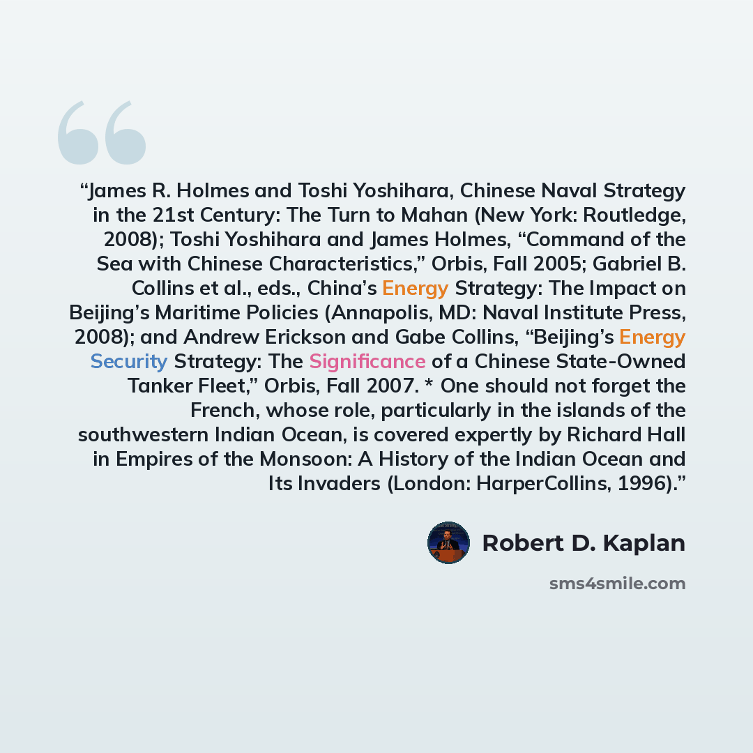 “James R. Holmes and Toshi Yoshihara, Chinese Naval Strategy in the 21st Century: The Turn to Mahan (New York: Routledge, 2008); Toshi Yoshihara and James Holmes, “Command of the Sea with Chinese Characteristics,” Orbis, Fall 2005; Gabriel B. Collins et al., eds., China’s Energy Strategy: The…” quote by Robert D. Kaplan