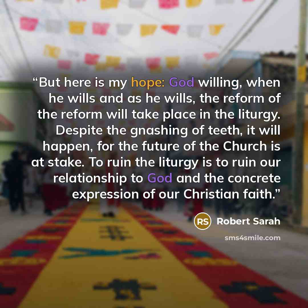 “But here is my hope: God willing, when he wills and as he wills, the reform of the reform will take place in the liturgy. Despite the gnashing of teeth, it will happen, for the future of the Church is at stake. To ruin the liturgy is to ruin our relationship to God and the concrete expression of…” quote by Robert Sarah