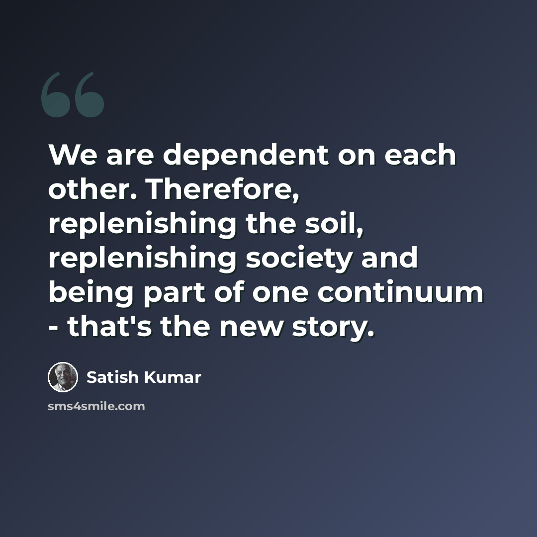 “We are dependent on each other. Therefore, replenishing the soil, replenishing society and being part of one continuum - that's the new story.” quote by Satish Kumar