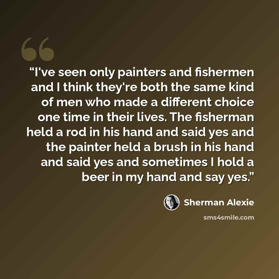 “I've seen only painters and fishermen and I think they're both the same kind of men who made a different choice one time in their lives. The fisherman held a rod in his hand and said yes and the painter held a brush in his hand and said yes and sometimes I hold a beer in my hand and say yes.” quote by Sherman Alexie