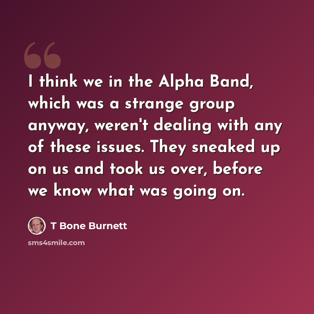 “I think we in the Alpha Band, which was a strange group anyway, weren't dealing with any of these issues. They sneaked up on us and took us over, before we know what was going on.” quote by T Bone Burnett