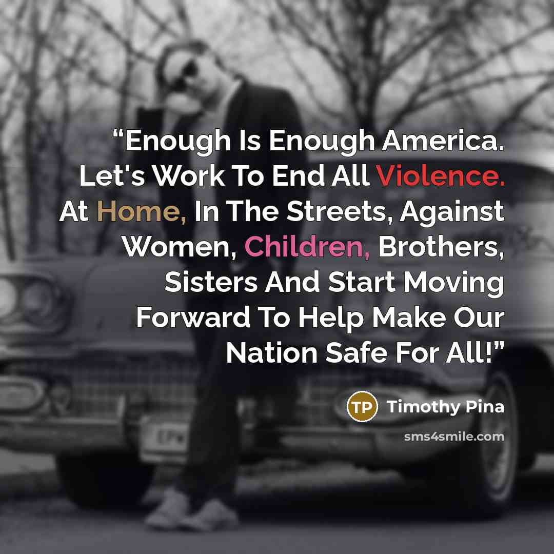 “Enough Is Enough America. Let's Work To End All Violence. At Home, In The Streets, Against Women, Children, Brothers, Sisters And Start Moving Forward To Help Make Our Nation Safe For All!” quote by Timothy Pina