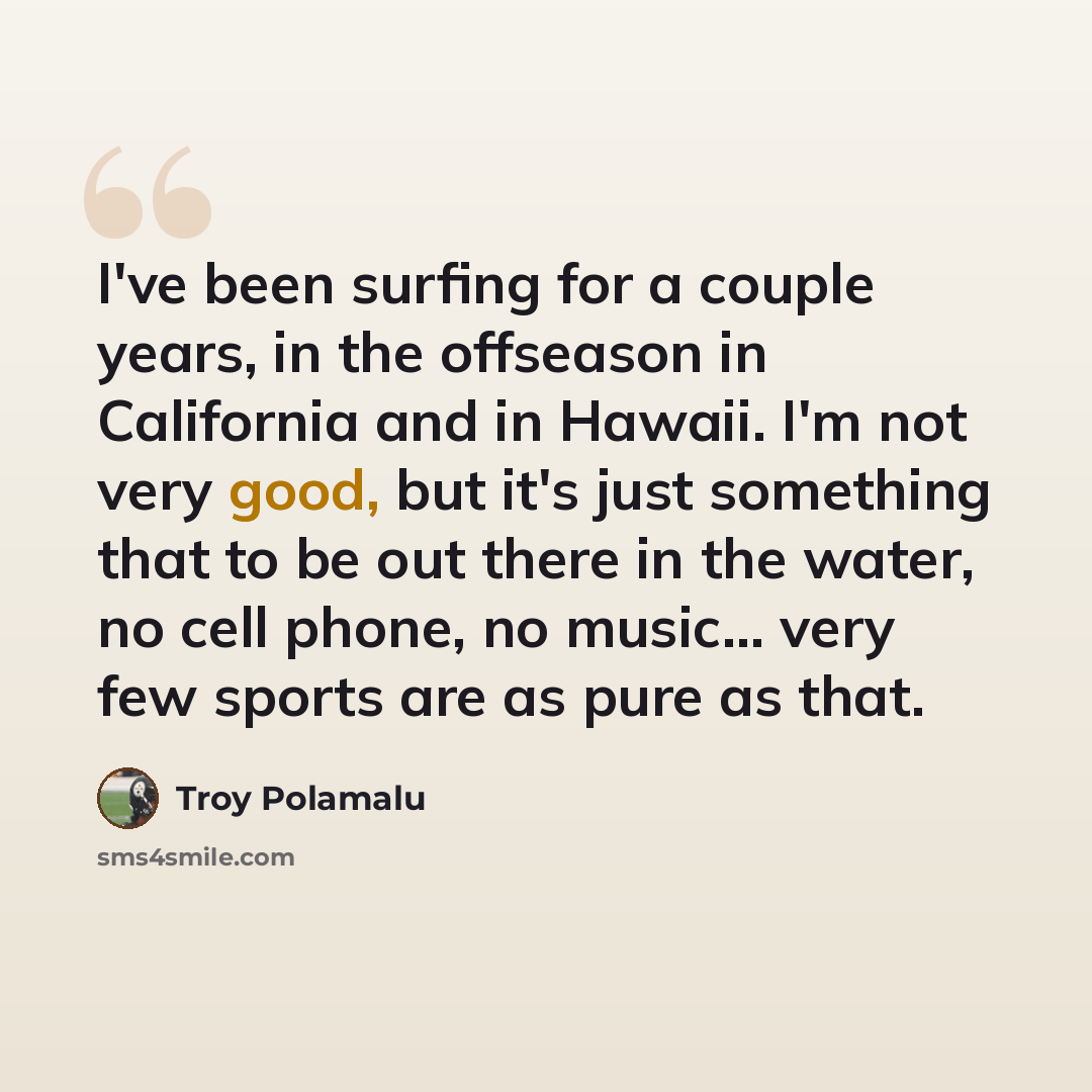 “I've been surfing for a couple years, in the offseason in California and in Hawaii. I'm not very good, but it's just something that to be out there in the water, no cell phone, no music... very few sports are as pure as that.” quote by Troy Polamalu