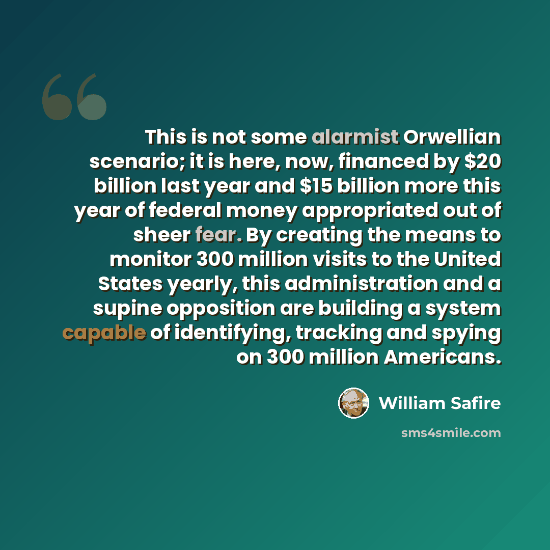 “This is not some alarmist Orwellian scenario; it is here, now, financed by $20 billion last year and $15 billion more this year of federal money appropriated out of sheer fear. By creating the means to monitor 300 million visits to the United States yearly, this administration and a supine…” quote by William Safire