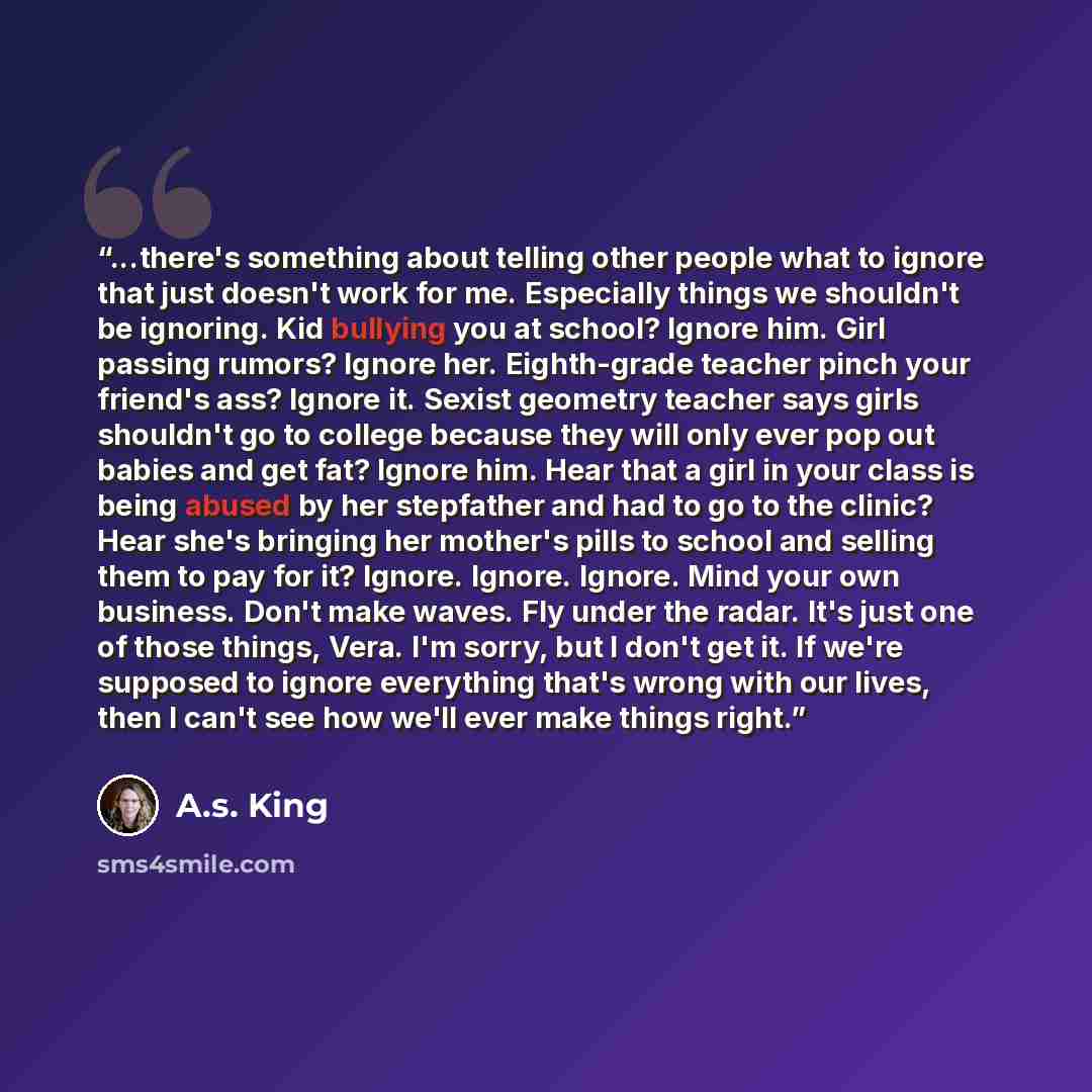 “...there's something about telling other people what to ignore that just doesn't work for me. Especially things we shouldn't be ignoring. Kid bullying you at school? Ignore him. Girl passing rumors? Ignore her. Eighth-grade teacher pinch your friend's ass? Ignore it. Sexist geometry teacher says…” quote by A.S. King