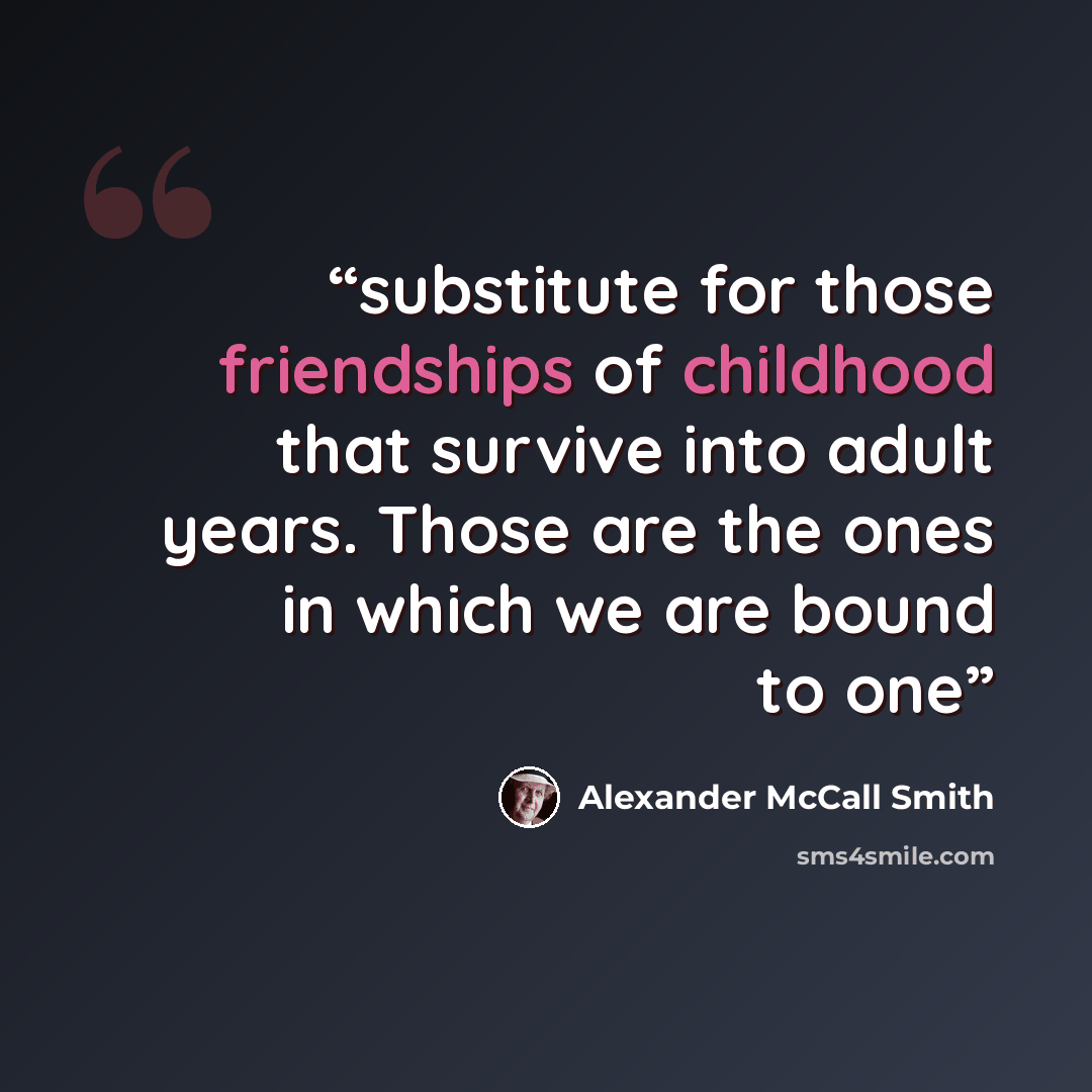 “substitute for those friendships of childhood that survive into adult years. Those are the ones in which we are bound to one” quote by Alexander McCall Smith