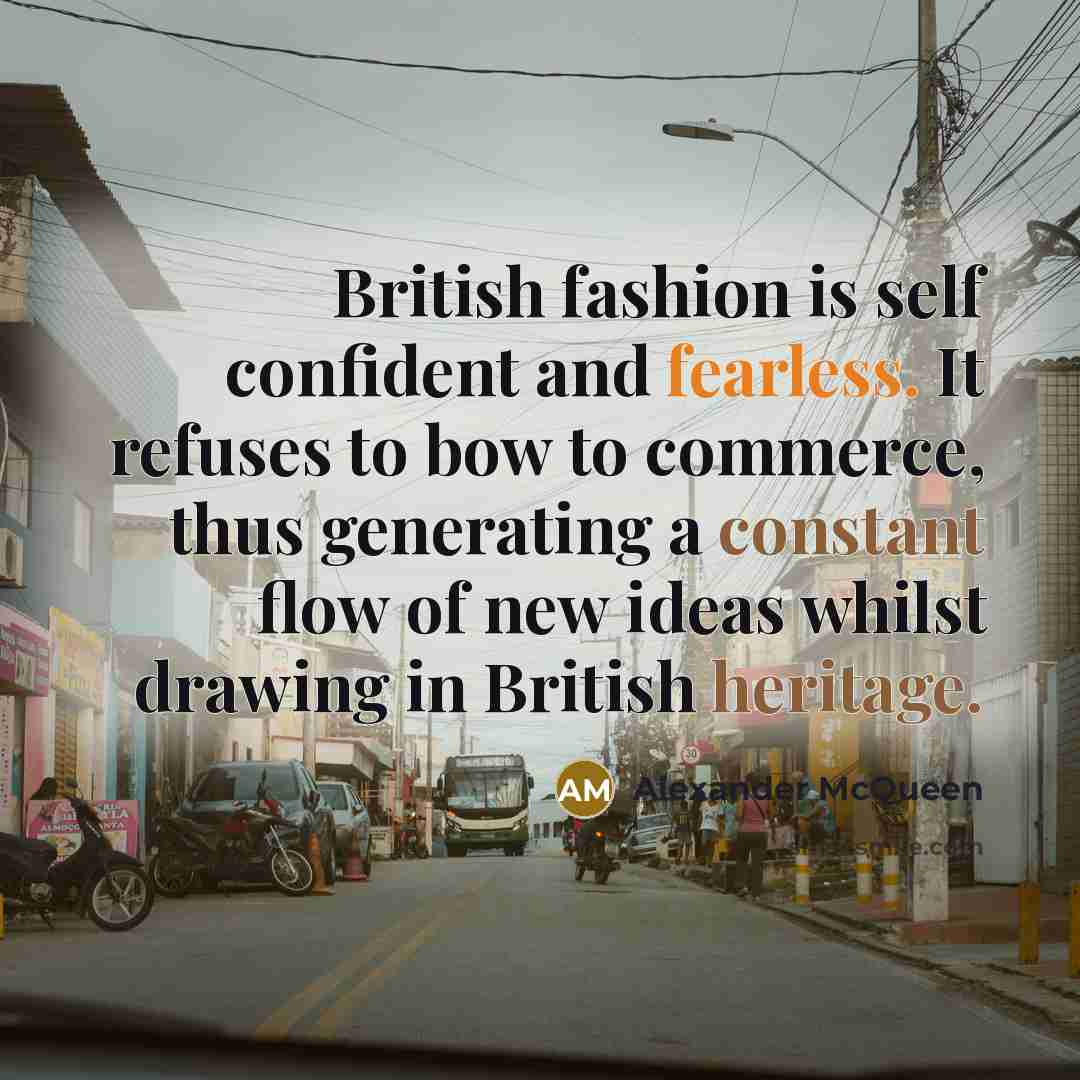 “British fashion is self confident and fearless. It refuses to bow to commerce, thus generating a constant flow of new ideas whilst drawing in British heritage.” quote by Alexander McQueen