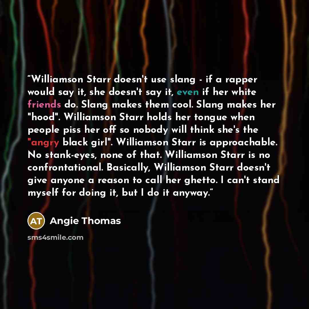 “Williamson Starr doesn't use slang - if a rapper would say it, she doesn't say it, even if her white friends do. Slang makes them cool. Slang makes her "hood". Williamson Starr holds her tongue when people piss her off so nobody will think she's the "angry black girl". Williamson Starr is…” quote by Angie Thomas