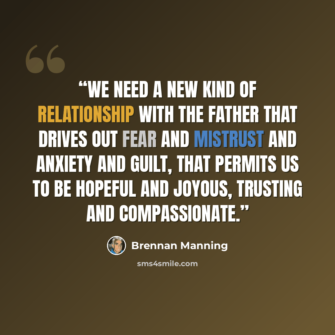 “We need a new kind of relationship with the Father that drives out fear and mistrust and anxiety and guilt, that permits us to be hopeful and joyous, trusting and compassionate.” quote by Brennan Manning