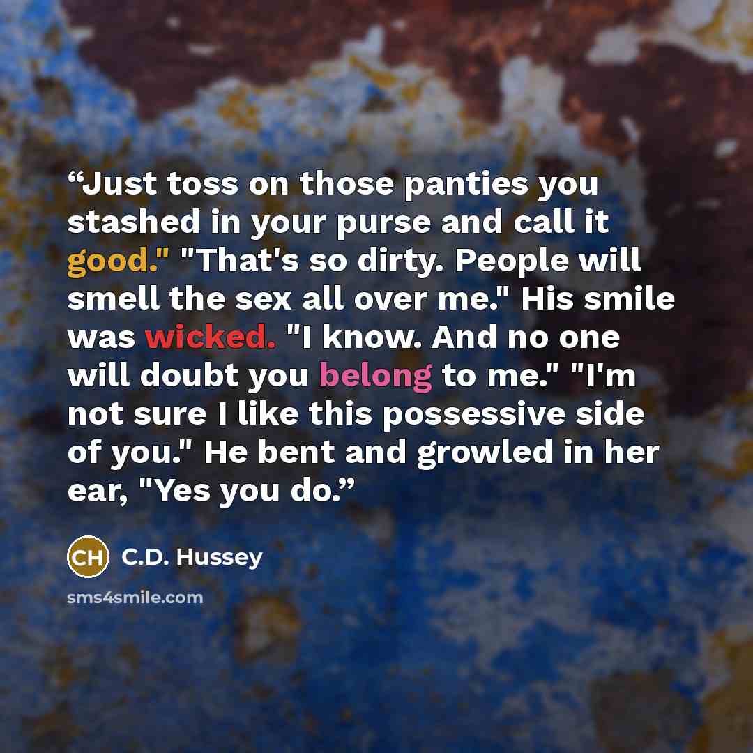“Just toss on those panties you stashed in your purse and call it good." "That's so dirty. People will smell the sex all over me." His smile was wicked. "I know. And no one will doubt you belong to me." "I'm not sure I like this possessive side of you." He bent and growled in her ear, "Yes you do.” quote by C.D. Hussey
